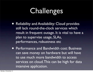 Challenges
                   • Reliability and Availability: Cloud provides
                        still lack round-the-clock services which
                        result in frequent outage. It is vital to have a
                        plan to supervise usage, SLAs,
                        performances, robustness etc
                   • Performance and Bandwidth cost: Business
                        can save money on hardware but will have
                        to use much more bandwidth to access
                        services on cloud. This can be high for data
                        intensive application.
Monday, 5 November 12
 