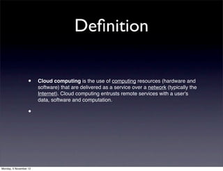 Deﬁnition

                   •    Cloud computing is the use of computing resources (hardware and
                        software) that are delivered as a service over a network (typically the
                        Internet). Cloud computing entrusts remote services with a user's
                        data, software and computation.

                   •




Monday, 5 November 12
 
