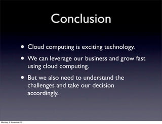 Conclusion

                   • Cloud computing is exciting technology.
                   • We can leverage our business and grow fast
                        using cloud computing.
                   • But we also need to understand the
                        challenges and take our decision
                        accordingly.



Monday, 5 November 12
 