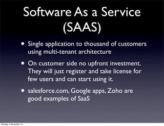 Software As a Service
                              (SAAS)
                   • Single application to thousand of customers
                        using multi-tenant architecture
                   • On customer side no upfront investment.
                        They will just register and take license for
                        few users and can start using it.
                   • salesforce.com, Google apps, Zoho are
                        good examples of SaaS


Monday, 5 November 12
 