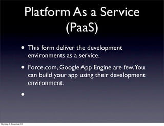 Platform As a Service
                                (PaaS)
                   • This form deliver the development
                        environments as a service.
                   • Force.com, Google App Engine are few.You
                        can build your app using their development
                        environment.
                   •

Monday, 5 November 12
 