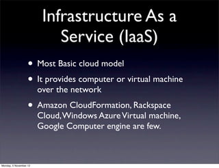 Infrastructure As a
                            Service (IaaS)
                   • Most Basic cloud model
                   • It provides computer or virtual machine
                        over the network
                   • Amazon CloudFormation, Rackspace
                        Cloud, Windows Azure Virtual machine,
                        Google Computer engine are few.



Monday, 5 November 12
 