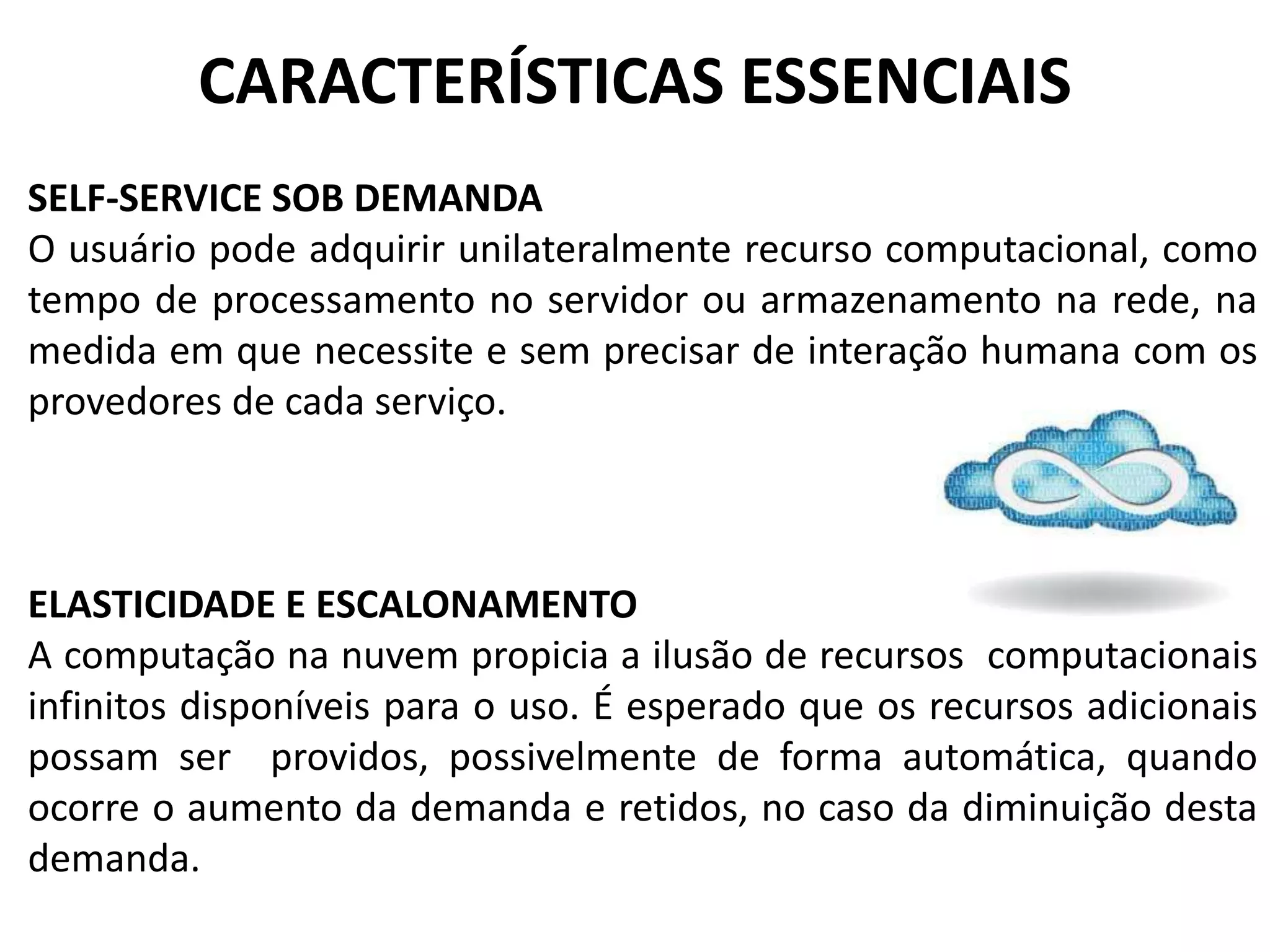 CARACTERÍSTICAS ESSENCIAIS
SELF-SERVICE SOB DEMANDA
O usuário pode adquirir unilateralmente recurso computacional, como
tempo de processamento no servidor ou armazenamento na rede, na
medida em que necessite e sem precisar de interação humana com os
provedores de cada serviço.



ELASTICIDADE E ESCALONAMENTO
A computação na nuvem propicia a ilusão de recursos computacionais
infinitos disponíveis para o uso. É esperado que os recursos adicionais
possam ser providos, possivelmente de forma automática, quando
ocorre o aumento da demanda e retidos, no caso da diminuição desta
demanda.
 