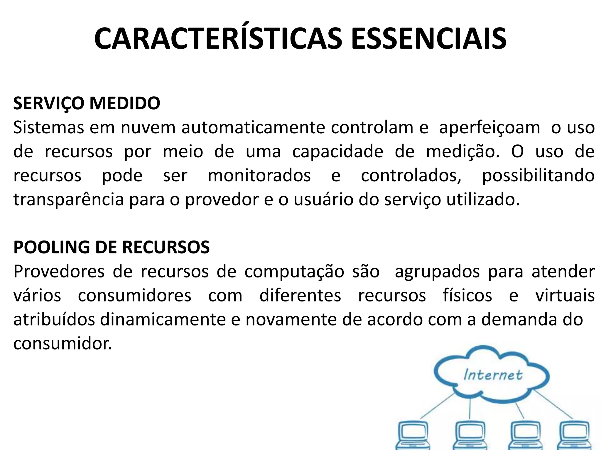 CARACTERÍSTICAS ESSENCIAIS
SERVIÇO MEDIDO
Sistemas em nuvem automaticamente controlam e aperfeiçoam o uso
de recursos por meio de uma capacidade de medição. O uso de
recursos pode ser monitorados e controlados, possibilitando
transparência para o provedor e o usuário do serviço utilizado.

POOLING DE RECURSOS
Provedores de recursos de computação são agrupados para atender
vários consumidores com diferentes recursos físicos e virtuais
atribuídos dinamicamente e novamente de acordo com a demanda do
consumidor.
 