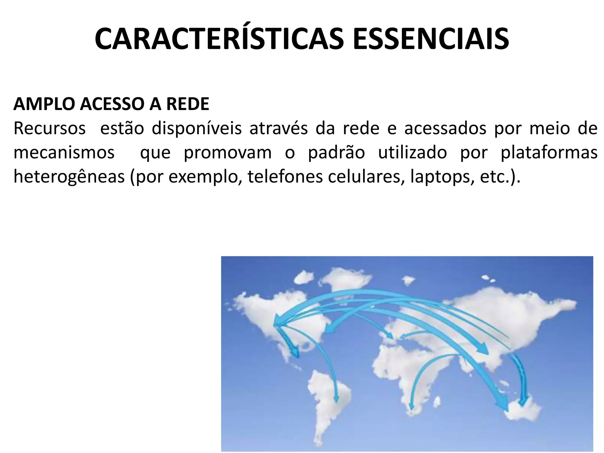 CARACTERÍSTICAS ESSENCIAIS
AMPLO ACESSO A REDE
Recursos estão disponíveis através da rede e acessados por meio de
mecanismos que promovam o padrão utilizado por plataformas
heterogêneas (por exemplo, telefones celulares, laptops, etc.).
 