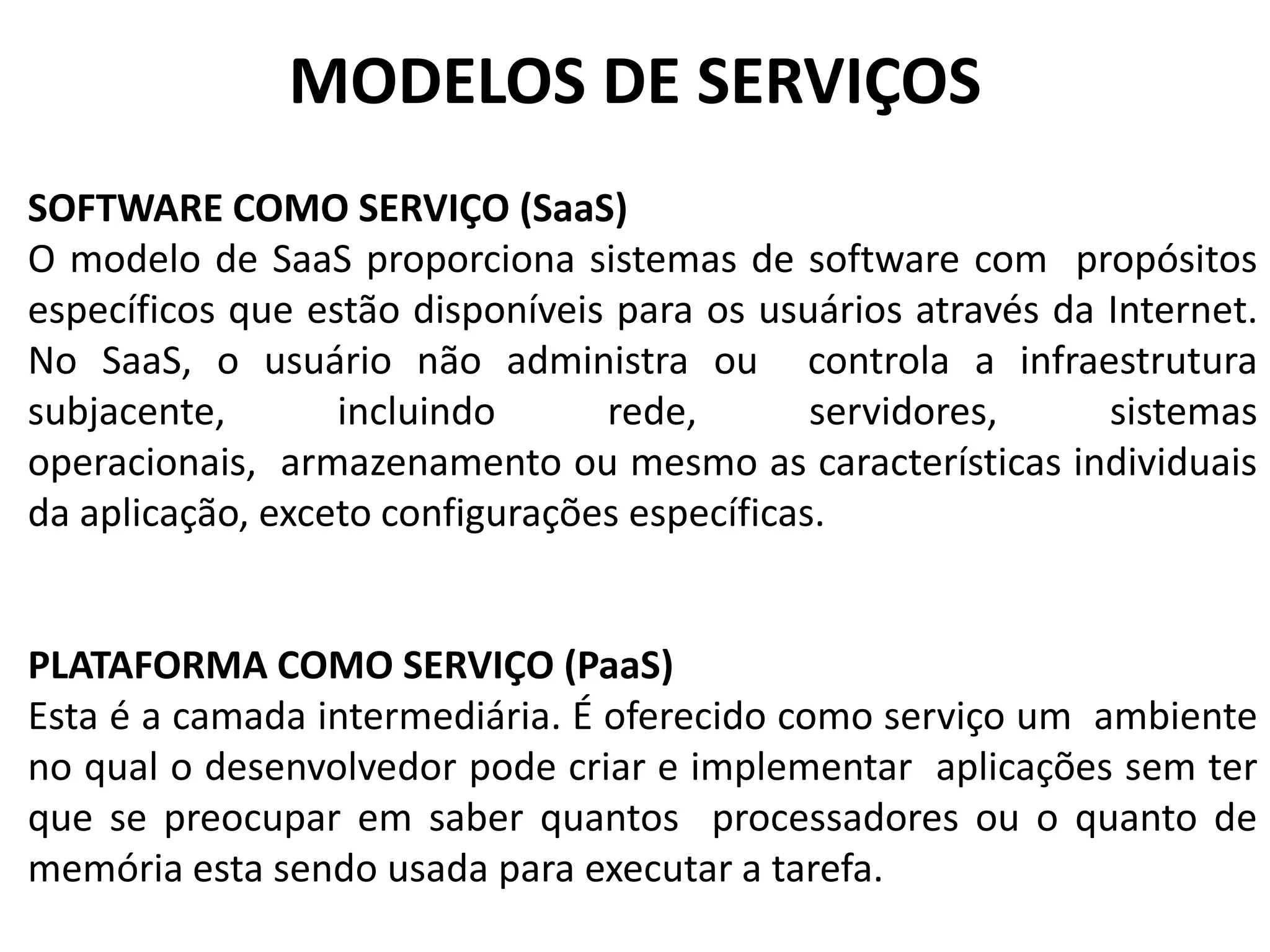 MODELOS DE SERVIÇOS
SOFTWARE COMO SERVIÇO (SaaS)
O modelo de SaaS proporciona sistemas de software com propósitos
específicos que estão disponíveis para os usuários através da Internet.
No SaaS, o usuário não administra ou controla a infraestrutura
subjacente,       incluindo      rede,        servidores,     sistemas
operacionais, armazenamento ou mesmo as características individuais
da aplicação, exceto configurações específicas.


PLATAFORMA COMO SERVIÇO (PaaS)
Esta é a camada intermediária. É oferecido como serviço um ambiente
no qual o desenvolvedor pode criar e implementar aplicações sem ter
que se preocupar em saber quantos processadores ou o quanto de
memória esta sendo usada para executar a tarefa.
 