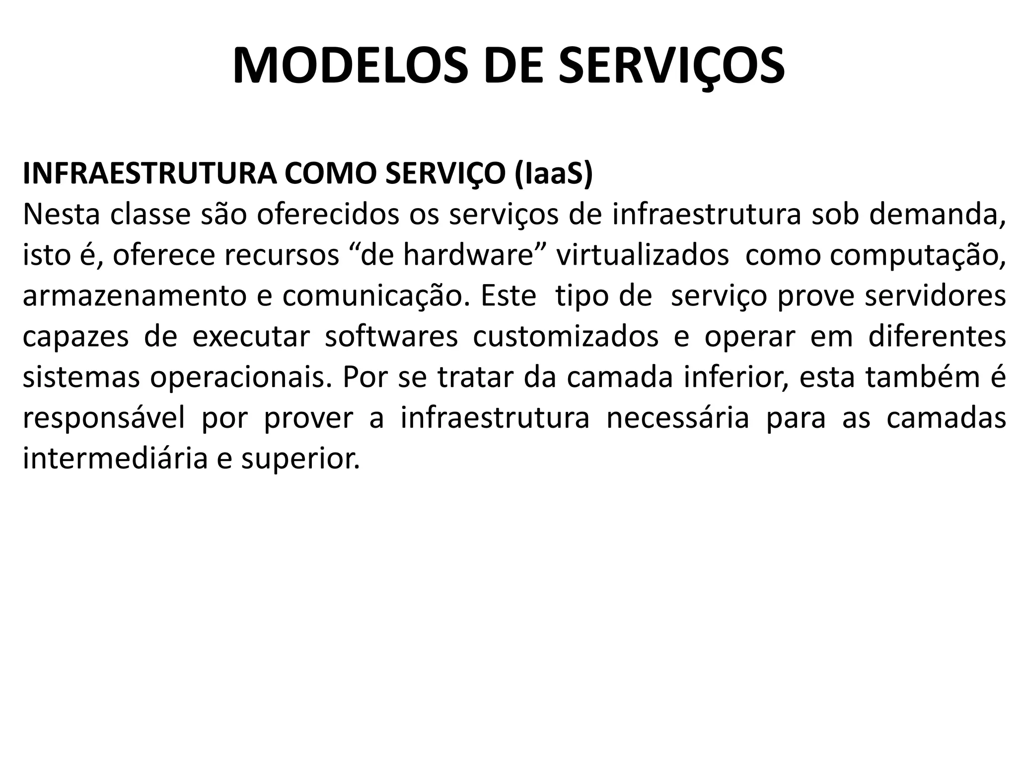 MODELOS DE SERVIÇOS
INFRAESTRUTURA COMO SERVIÇO (IaaS)
Nesta classe são oferecidos os serviços de infraestrutura sob demanda,
isto é, oferece recursos “de hardware” virtualizados como computação,
armazenamento e comunicação. Este tipo de serviço prove servidores
capazes de executar softwares customizados e operar em diferentes
sistemas operacionais. Por se tratar da camada inferior, esta também é
responsável por prover a infraestrutura necessária para as camadas
intermediária e superior.
 