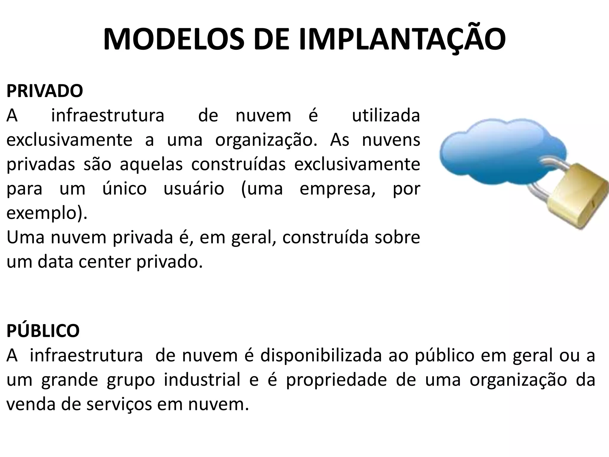 MODELOS DE IMPLANTAÇÃO
PRIVADO
A    infraestrutura   de nuvem é        utilizada
exclusivamente a uma organização. As nuvens
privadas são aquelas construídas exclusivamente
para um único usuário (uma empresa, por
exemplo).
Uma nuvem privada é, em geral, construída sobre
um data center privado.


PÚBLICO
A infraestrutura de nuvem é disponibilizada ao público em geral ou a
um grande grupo industrial e é propriedade de uma organização da
venda de serviços em nuvem.
 
