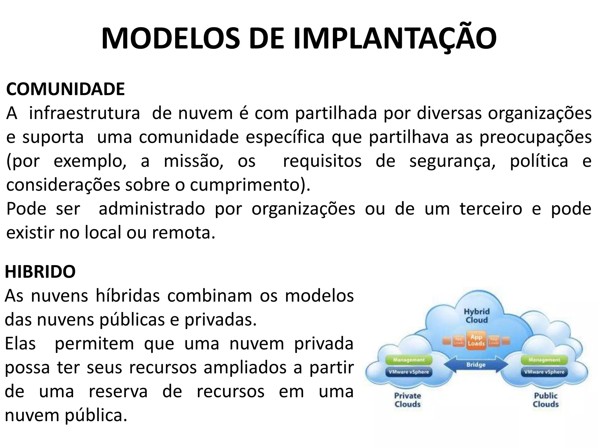 MODELOS DE IMPLANTAÇÃO
COMUNIDADE
A infraestrutura de nuvem é com partilhada por diversas organizações
e suporta uma comunidade específica que partilhava as preocupações
(por exemplo, a missão, os requisitos de segurança, política e
considerações sobre o cumprimento).
Pode ser administrado por organizações ou de um terceiro e pode
existir no local ou remota.
HIBRIDO
As nuvens híbridas combinam os modelos
das nuvens públicas e privadas.
Elas permitem que uma nuvem privada
possa ter seus recursos ampliados a partir
de uma reserva de recursos em uma
nuvem pública.
 