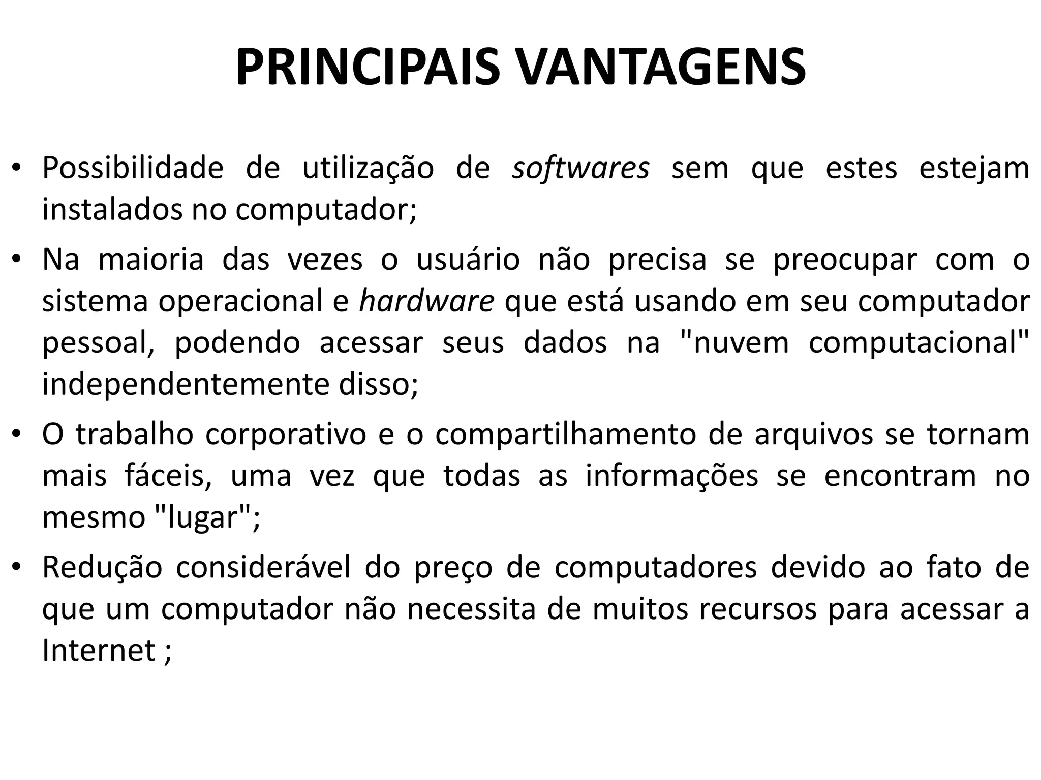 PRINCIPAIS VANTAGENS
• Possibilidade de utilização de softwares sem que estes estejam
  instalados no computador;
• Na maioria das vezes o usuário não precisa se preocupar com o
  sistema operacional e hardware que está usando em seu computador
  pessoal, podendo acessar seus dados na "nuvem computacional"
  independentemente disso;
• O trabalho corporativo e o compartilhamento de arquivos se tornam
  mais fáceis, uma vez que todas as informações se encontram no
  mesmo "lugar";
• Redução considerável do preço de computadores devido ao fato de
  que um computador não necessita de muitos recursos para acessar a
  Internet ;
 