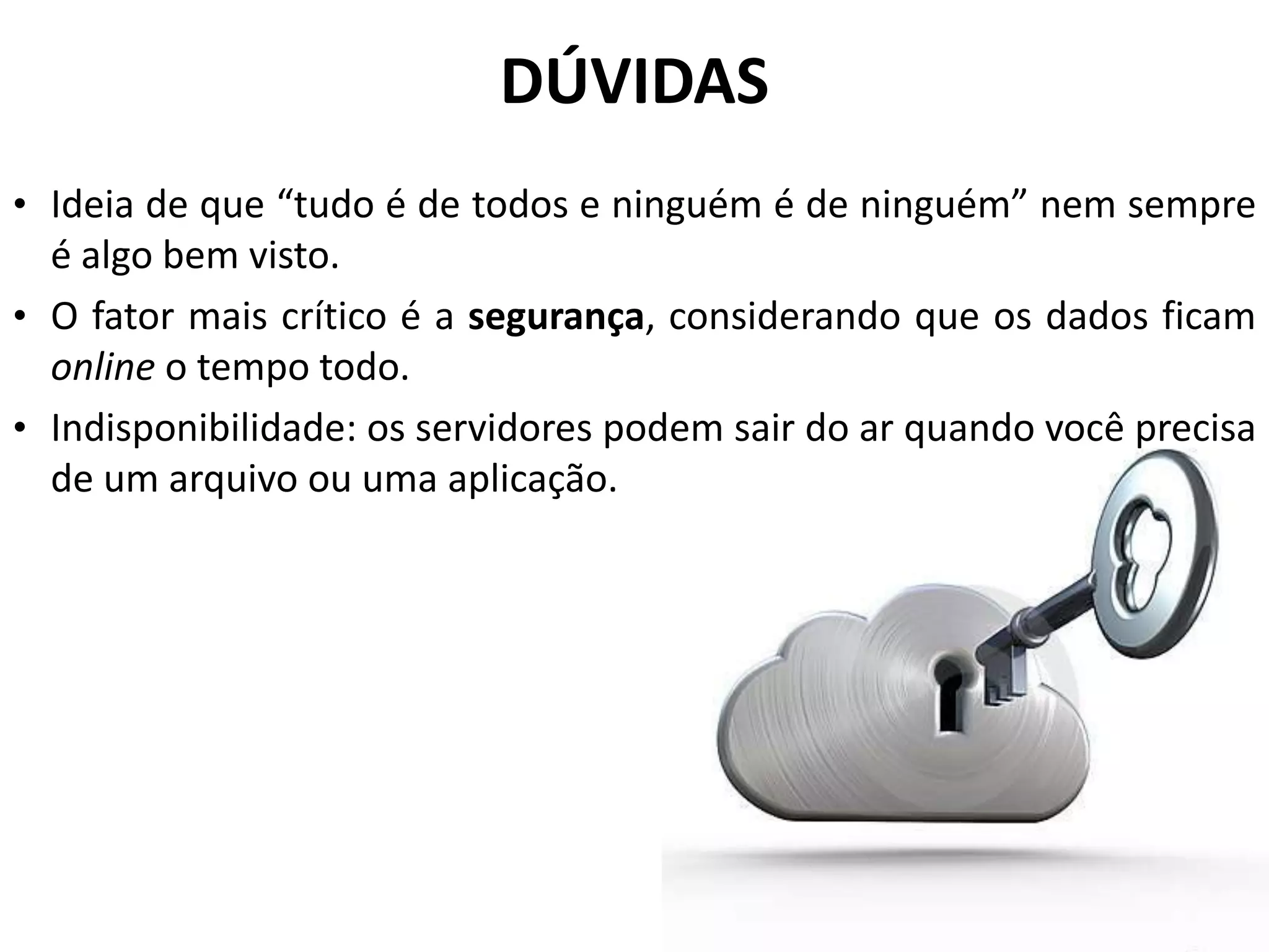 DÚVIDAS
• Ideia de que “tudo é de todos e ninguém é de ninguém” nem sempre
  é algo bem visto.
• O fator mais crítico é a segurança, considerando que os dados ficam
  online o tempo todo.
• Indisponibilidade: os servidores podem sair do ar quando você precisa
  de um arquivo ou uma aplicação.
 