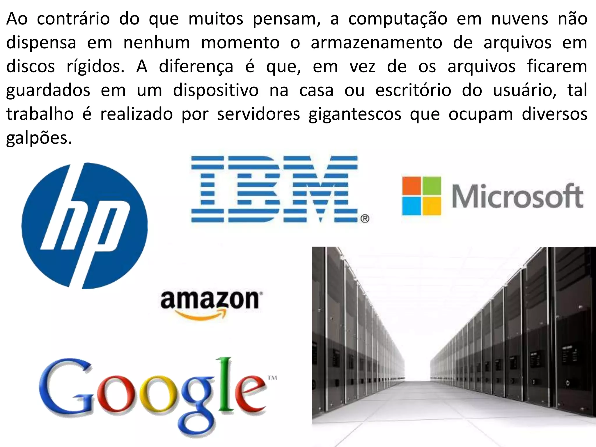 Ao contrário do que muitos pensam, a computação em nuvens não
dispensa em nenhum momento o armazenamento de arquivos em
discos rígidos. A diferença é que, em vez de os arquivos ficarem
guardados em um dispositivo na casa ou escritório do usuário, tal
trabalho é realizado por servidores gigantescos que ocupam diversos
galpões.
 
