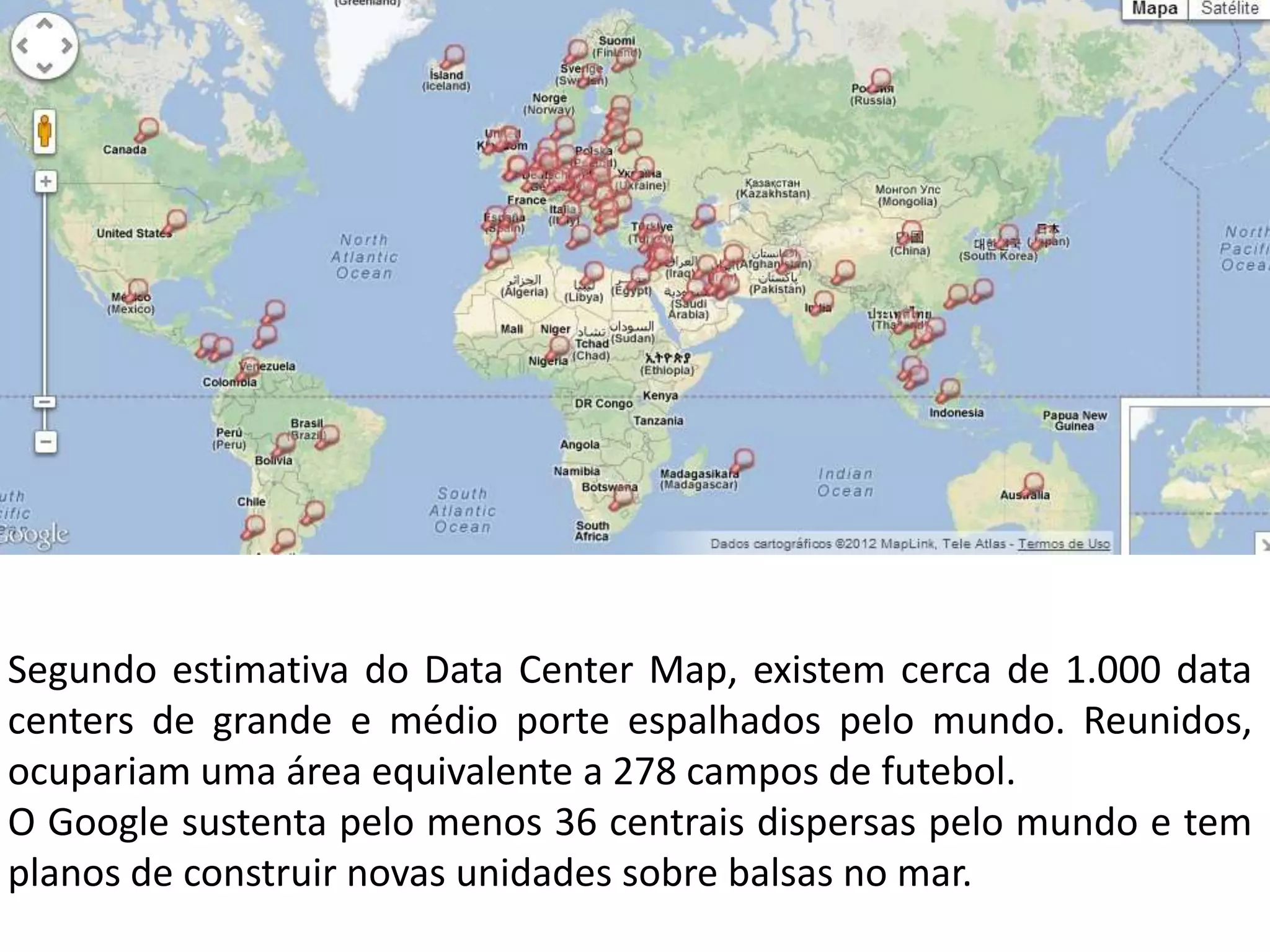 Segundo estimativa do Data Center Map, existem cerca de 1.000 data
centers de grande e médio porte espalhados pelo mundo. Reunidos,
ocupariam uma área equivalente a 278 campos de futebol.
O Google sustenta pelo menos 36 centrais dispersas pelo mundo e tem
planos de construir novas unidades sobre balsas no mar.
 