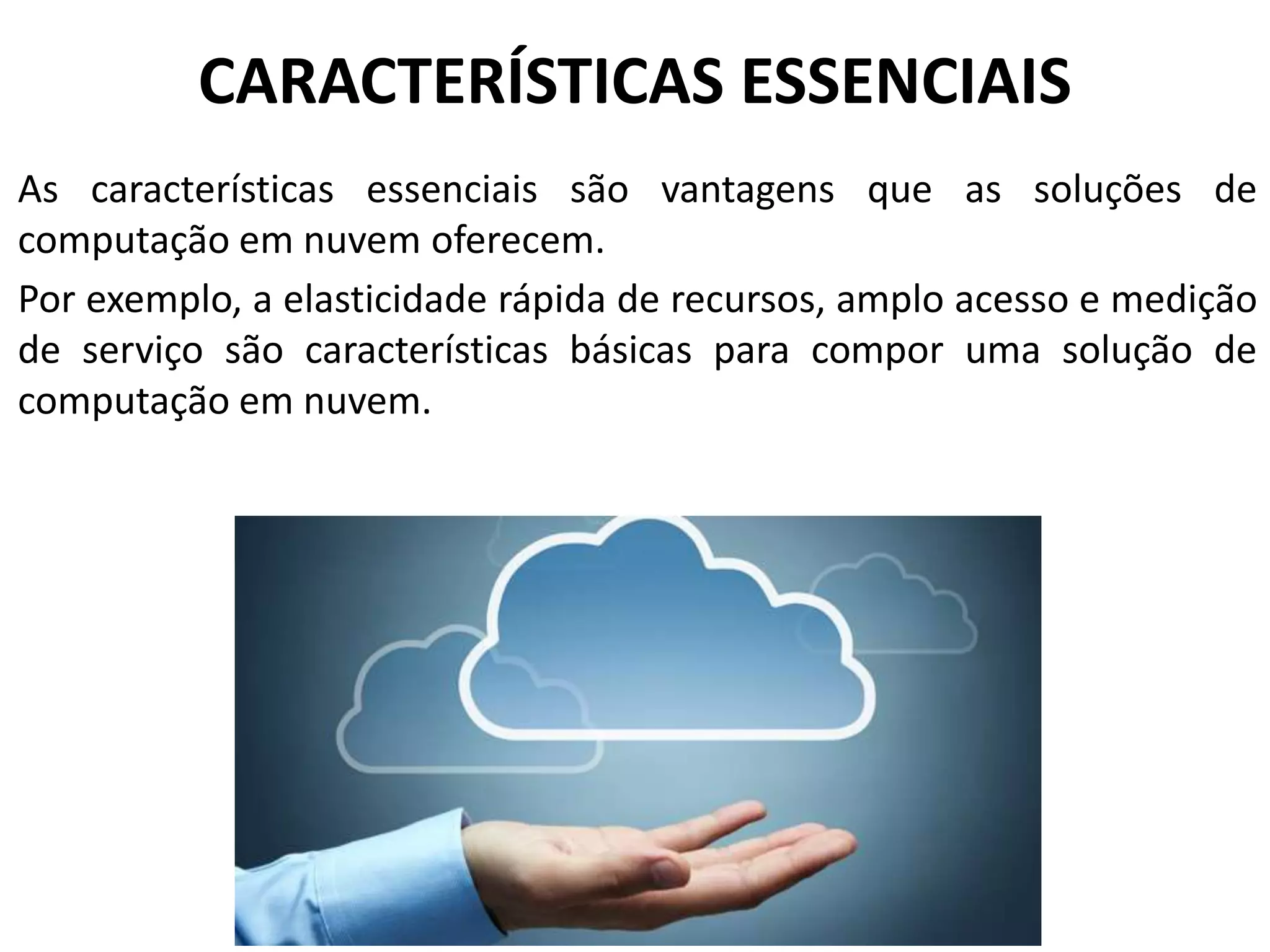 CARACTERÍSTICAS ESSENCIAIS
As características essenciais são vantagens que as soluções de
computação em nuvem oferecem.
Por exemplo, a elasticidade rápida de recursos, amplo acesso e medição
de serviço são características básicas para compor uma solução de
computação em nuvem.
 