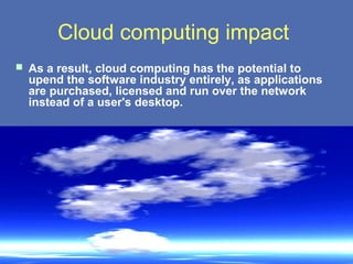 Cloud computing impact
 As a result, cloud computing has the potential to
  upend the software industry entirely, as applications
  are purchased, licensed and run over the network
  instead of a user's desktop.
 