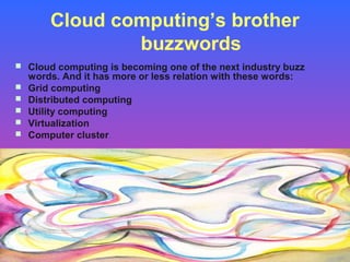 Cloud computing’s brother
                buzzwords
 Cloud computing is becoming one of the next industry buzz
    words. And it has more or less relation with these words:
   Grid computing
   Distributed computing
   Utility computing
   Virtualization
   Computer cluster.
 