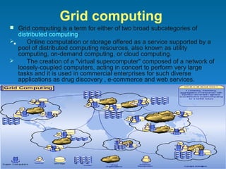 Grid computing
 Grid computing is a term for either of two broad subcategories of
   distributed computing:
    Online computation or storage offered as a service supported by a
   pool of distributed computing resources, also known as utility
   computing, on-demand computing, or cloud computing.
     The creation of a "virtual supercomputer" composed of a network of
   loosely-coupled computers, acting in concert to perform very large
   tasks and it is used in commercial enterprises for such diverse
   applications as drug discovery , e-commerce and web services.
 