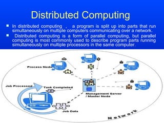 Distributed Computing
 In distributed computing ， a program is split up into parts that run
  simultaneously on multiple computers communicating over a network.
 Distributed computing is a form of parallel computing, but parallel
  computing is most commonly used to describe program parts running
  simultaneously on multiple processors in the same computer .
 