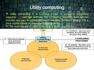  Utility computing is a business model of providing computing
 .
 resource ， user get and use the computing resource from service
 provider and pay for practically used resource. To say it simply, it is a
 price model based on resource usage quantity.
  The main benefit of utility computing is better economics
 