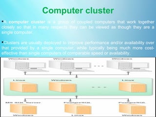Computer cluster
A computer cluster is a group of coupled computers that work together
closely so that in many respects they can be viewed as though they are a
single computer.

Clusters are usually deployed to improve performance and/or availability over
that provided by a single computer, while typically being much more cost-
effective than single computers of comparable speed or availability .
 