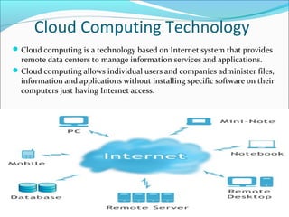 Cloud Computing Technology
 Cloud computing is a technology based on Internet system that provides
  remote data centers to manage information services and applications.
 Cloud computing allows individual users and companies administer files,
  information and applications without installing specific software on their
  computers just having Internet access.
 