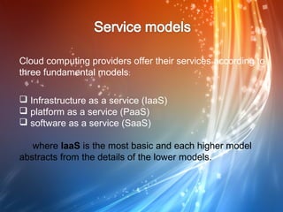 Cloud computing providers offer their services according to
three fundamental models:

 Infrastructure as a service (IaaS)
 platform as a service (PaaS)
 software as a service (SaaS)

   where IaaS is the most basic and each higher model
abstracts from the details of the lower models.
 