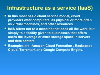 Infrastructure as a service (IaaS)
 In this most basic cloud service model, cloud
  providers offer computers, as physical or more often
  as virtual machines, and other resources.
 IaaS refers not to a machine that does all the work, but
  simply to a facility given to businesses that offers
  users the leverage of extra storage space in servers
  and data centers.
 Examples are: Amazon Cloud Formation , Rackspace
  Cloud, Terremark and Google Compute Engine.
 