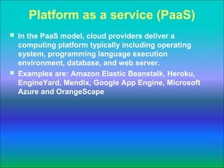 Platform as a service (PaaS)
 In the PaaS model, cloud providers deliver a
  computing platform typically including operating
  system, programming language execution
  environment, database, and web server.
 Examples are: Amazon Elastic Beanstalk, Heroku,
  EngineYard, Mendix, Google App Engine, Microsoft
  Azure and OrangeScape
 