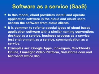 Software as a service (SaaS)
 In this model, cloud providers install and operate
  application software in the cloud and cloud users
  access the software from cloud clients.
 It is common to refer to special types of cloud based
  application software with a similar naming convention:
  desktop as a service, business process as a service,
  test environment as a service, communication as a
  service.
 Examples are: Google Apps, innkeypos, Quickbooks
  Online, Limelight Video Platform, Salesforce.com and
  Microsoft Office 365.
 