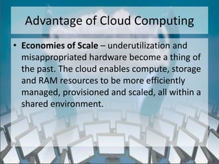 Advantage of Cloud Computing
• Economies of Scale – underutilization and
  misappropriated hardware become a thing of
  the past. The cloud enables compute, storage
  and RAM resources to be more efficiently
  managed, provisioned and scaled, all within a
  shared environment.




                  http://eglobiotraining.com/
 
