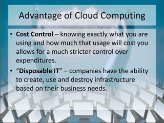 Advantage of Cloud Computing
• Cost Control – knowing exactly what you are
  using and how much that usage will cost you
  allows for a much stricter control over
  expenditures.
• “Disposable IT” – companies have the ability
  to create, use and destroy infrastructure
  based on their business needs.


                  http://eglobiotraining.com/
 