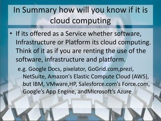 In Summary how will you know if it is
         cloud computing
• If its offered as a Service whether software,
  Infrastructure or Platform its cloud computing.
  Think of it as if you are renting the use of the
  software, infrastructure and platform.
  e.g. Google Docs, pixelator, GoGrid.com,prezi,
    NetSuite, Amazon's Elastic Compute Cloud (AWS),
    but IBM, VMware,HP, Salesforce.com’s Force.com,
    Google’s App Engine, andMicrosoft’s Azure


                   http://eglobiotraining.com/
 