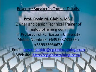 Resource Speaker’ s Contact Details:

       Prof. Erwin M. Globio, MSIT
 Owner and Senior Technical Trainer of
           eglobiotraining.com
  IT Professor of Far Eastern University
   Mobile Numbers: +639393741359 /
              +639323956678
Email: erwin_globio@eglobiotraining.com
  Website: http://eglobiotraining.com/


              http://eglobiotraining.com/
 