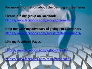 For more information about the training and seminars

Please join my group on Facebook
https://www.facebook.com/groups/itseminars/

Help me with my advocacy of giving FREE Seminars
https://www.facebook.com/groups/allfreeseminars/

Like my Facebook Pages

https://www.facebook.com/eglobiotraining

https://www.facebook.com/resourcespeaker
                    http://eglobiotraining.com/
 