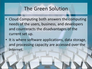 The Green Solution
• Cloud Computing both answers the computing
  needs of the users, business, and developers
  and counteracts the disadvantages of the
  current set up.
• It is where software applications, data storage,
  and processing capacity are accessed over the
  internet.


                   http://eglobiotraining.com/
 