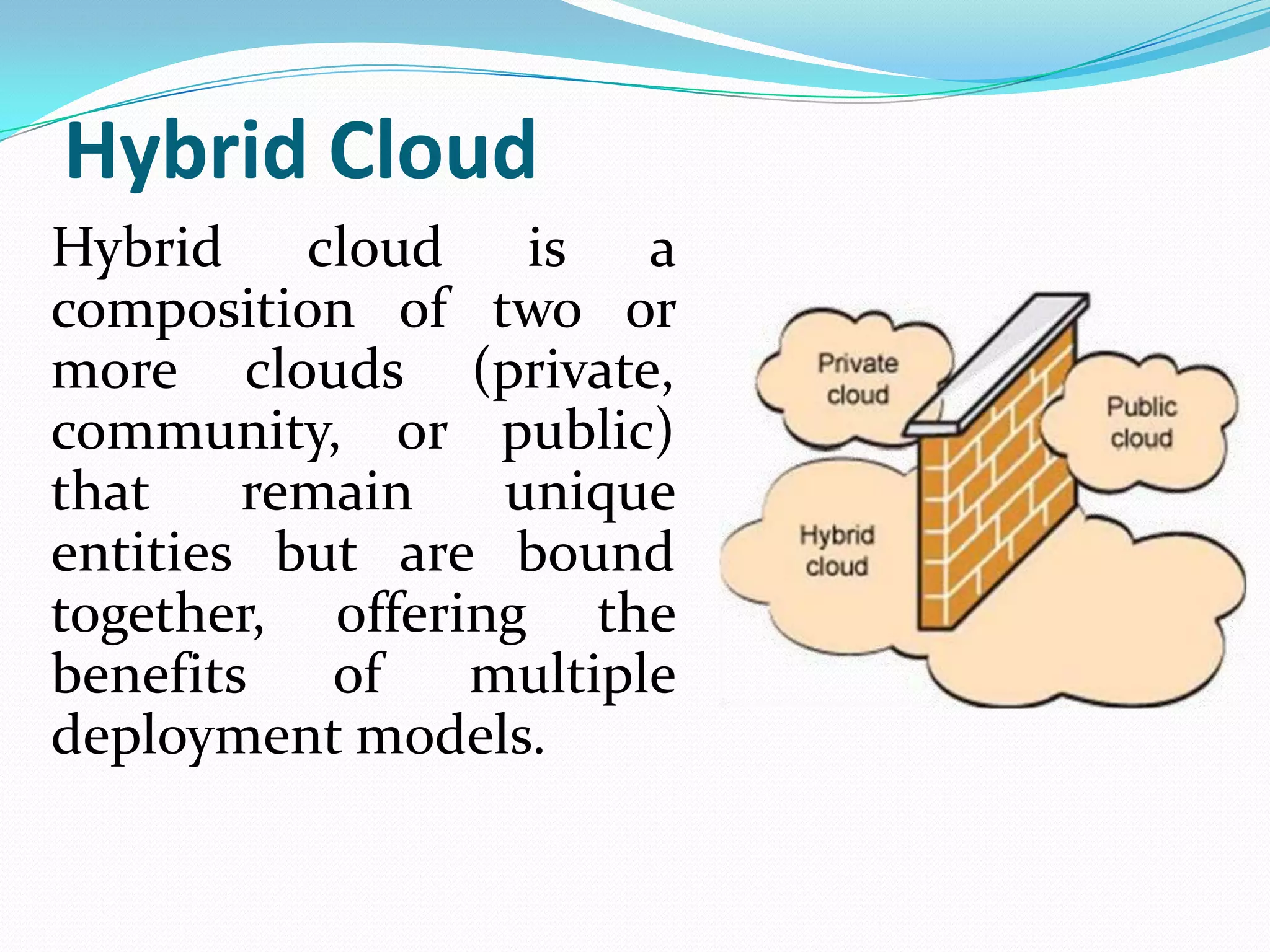 Hybrid Cloud
Hybrid cloud is a
composition of two or
more clouds (private,
community, or public)
that    remain   unique
entities but are bound
together, offering the
benefits   of   multiple
deployment models.
 