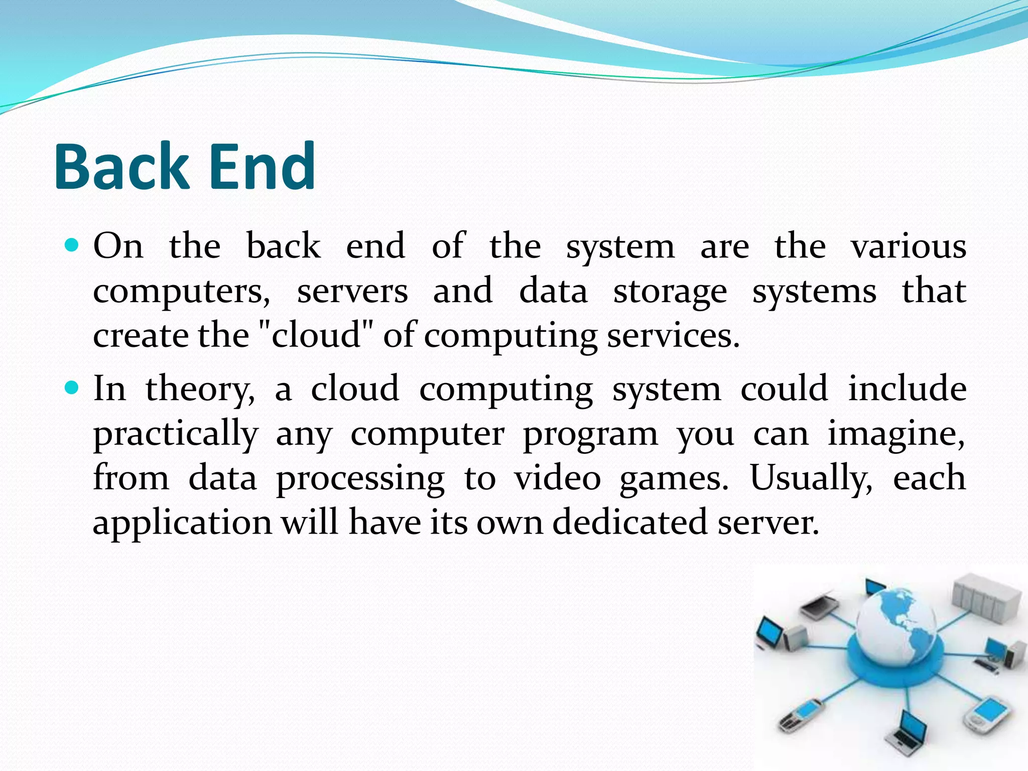 Back End
 On the back end of the system are the various
  computers, servers and data storage systems that
  create the "cloud" of computing services.
 In theory, a cloud computing system could include
  practically any computer program you can imagine,
  from data processing to video games. Usually, each
  application will have its own dedicated server.
 