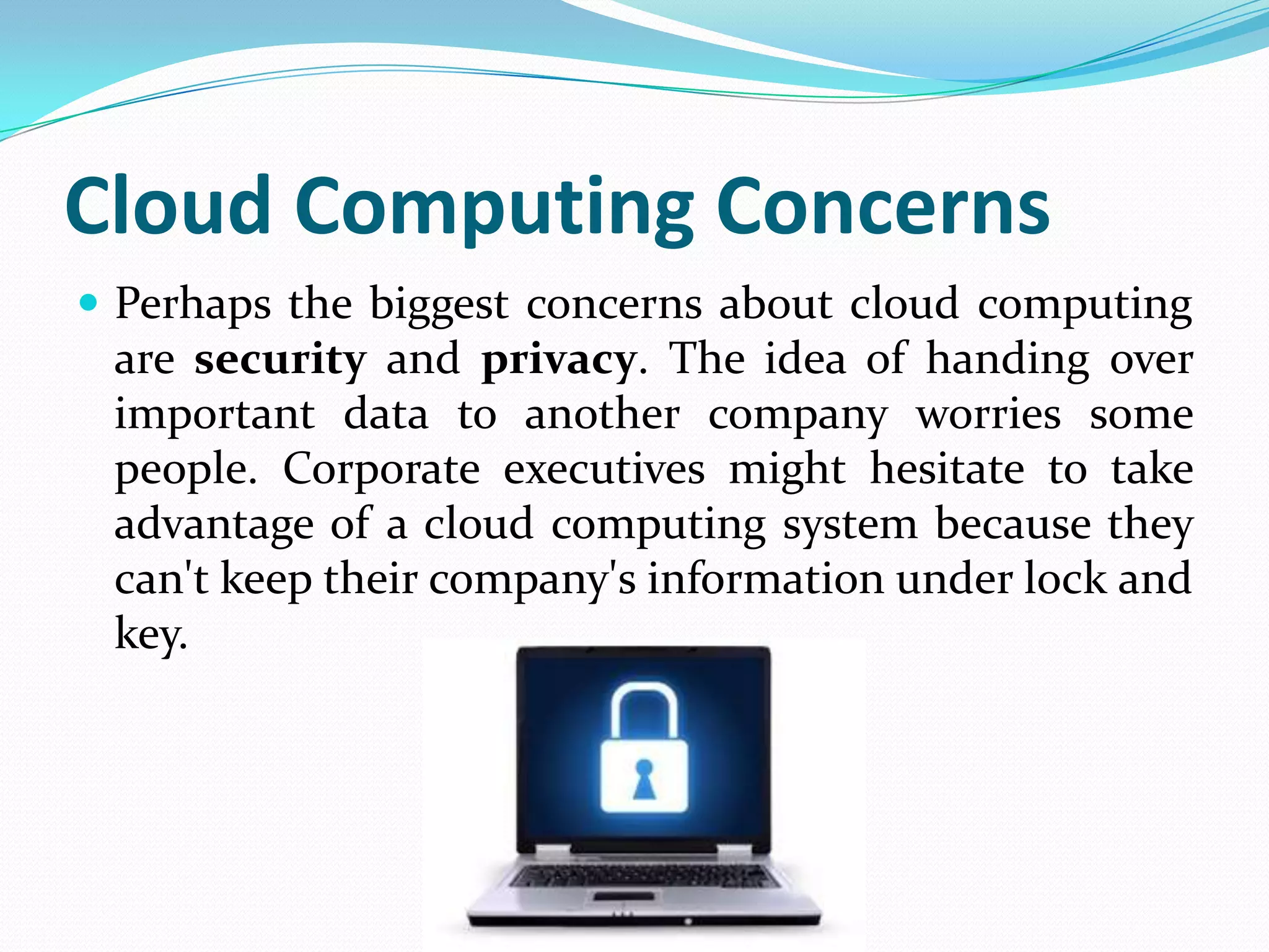 Cloud Computing Concerns
 Perhaps the biggest concerns about cloud computing
 are security and privacy. The idea of handing over
 important data to another company worries some
 people. Corporate executives might hesitate to take
 advantage of a cloud computing system because they
 can't keep their company's information under lock and
 key.
 