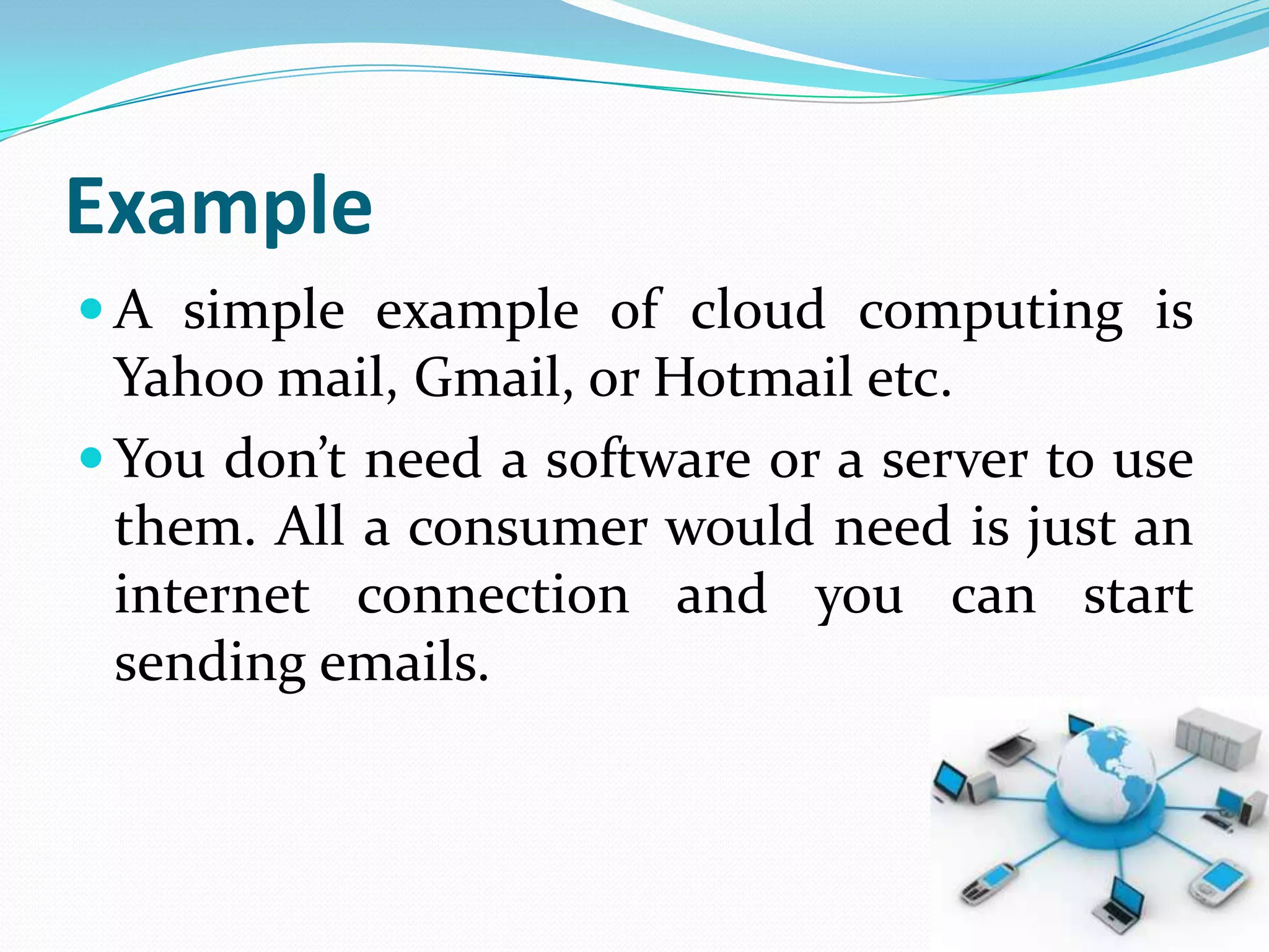 Example
 A simple example of cloud computing is
  Yahoo mail, Gmail, or Hotmail etc.
 You don’t need a software or a server to use
  them. All a consumer would need is just an
  internet connection and you can start
  sending emails.
 