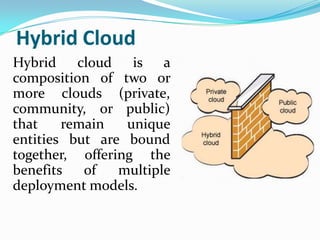 Hybrid Cloud
Hybrid cloud is a
composition of two or
more clouds (private,
community, or public)
that    remain   unique
entities but are bound
together, offering the
benefits   of   multiple
deployment models.
 