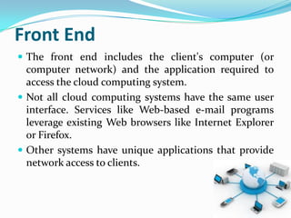 Front End
 The front end includes the client's computer (or
  computer network) and the application required to
  access the cloud computing system.
 Not all cloud computing systems have the same user
  interface. Services like Web-based e-mail programs
  leverage existing Web browsers like Internet Explorer
  or Firefox.
 Other systems have unique applications that provide
  network access to clients.
 