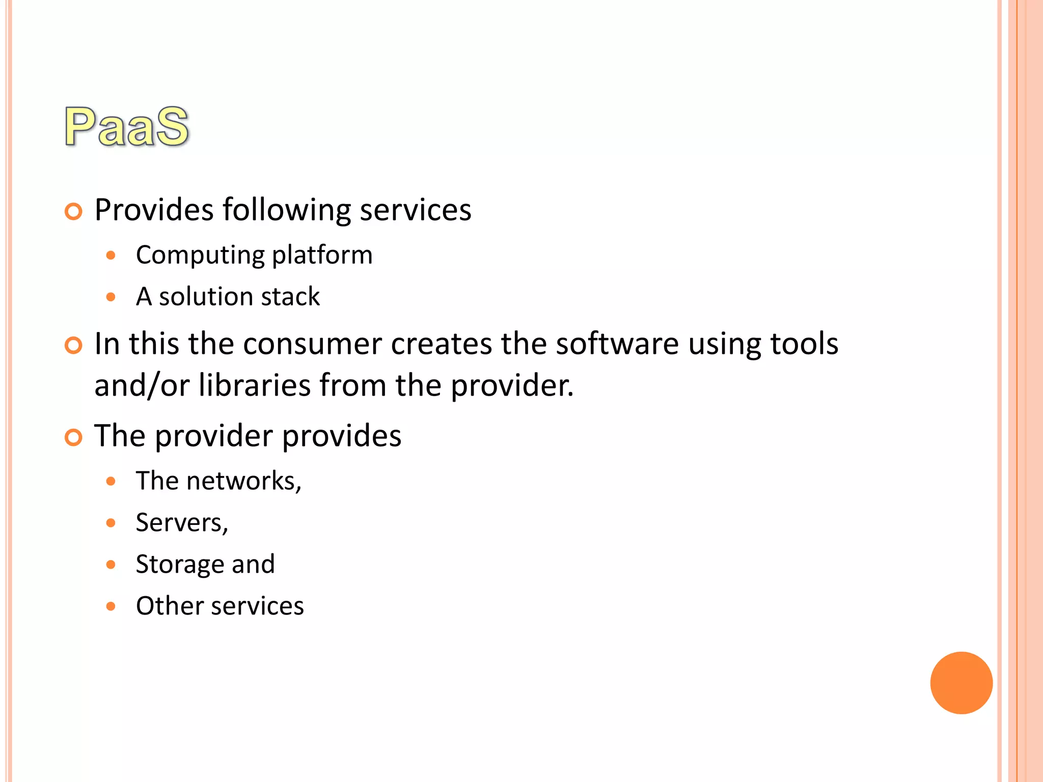    Provides following services
       Computing platform
       A solution stack
 In this the consumer creates the software using tools
  and/or libraries from the provider.
 The provider provides
       The networks,
       Servers,
       Storage and
       Other services
 