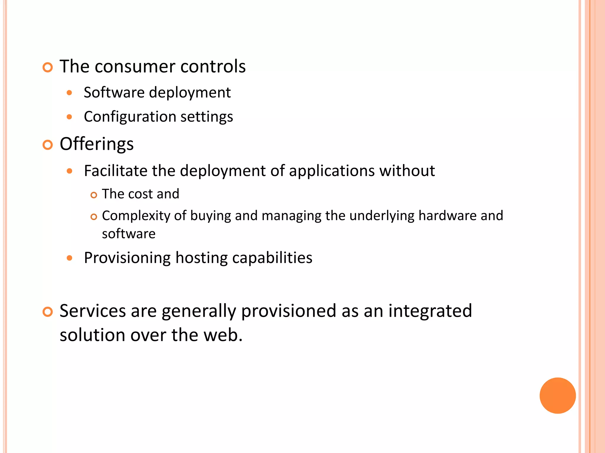    The consumer controls
       Software deployment
       Configuration settings
   Offerings
       Facilitate the deployment of applications without
         The cost and
         Complexity of buying and managing the underlying hardware and

          software
       Provisioning hosting capabilities


   Services are generally provisioned as an integrated
    solution over the web.
 