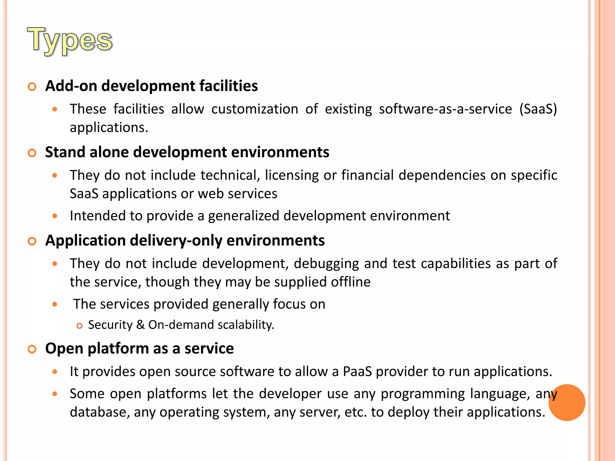    Add-on development facilities
       These facilities allow customization of existing software-as-a-service (SaaS)
        applications.
   Stand alone development environments
     They do not include technical, licensing or financial dependencies on specific
      SaaS applications or web services
     Intended to provide a generalized development environment

   Application delivery-only environments
       They do not include development, debugging and test capabilities as part of
        the service, though they may be supplied offline
        The services provided generally focus on
           Security & On-demand scalability.
   Open platform as a service
       It provides open source software to allow a PaaS provider to run applications.
       Some open platforms let the developer use any programming language, any
        database, any operating system, any server, etc. to deploy their applications.
 