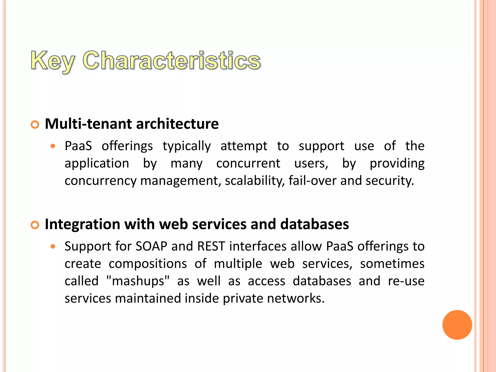    Multi-tenant architecture
       PaaS offerings typically attempt to support use of the
        application by many concurrent users, by providing
        concurrency management, scalability, fail-over and security.


   Integration with web services and databases
       Support for SOAP and REST interfaces allow PaaS offerings to
        create compositions of multiple web services, sometimes
        called "mashups" as well as access databases and re-use
        services maintained inside private networks.
 
