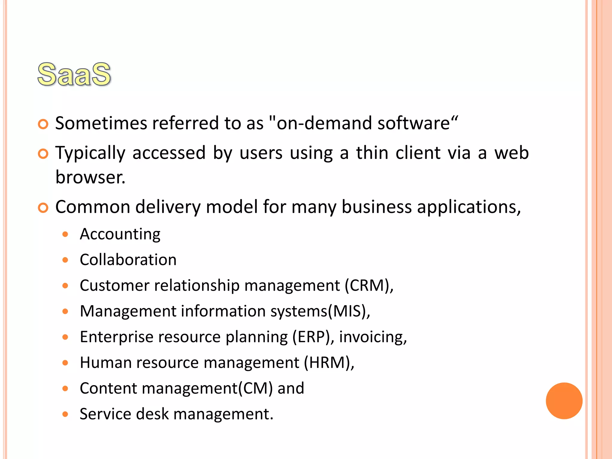  Sometimes referred to as "on-demand software“
 Typically accessed by users using a thin client via a web
  browser.
 Common delivery model for many business applications,
       Accounting
       Collaboration
       Customer relationship management (CRM),
       Management information systems(MIS),
       Enterprise resource planning (ERP), invoicing,
       Human resource management (HRM),
       Content management(CM) and
       Service desk management.
 