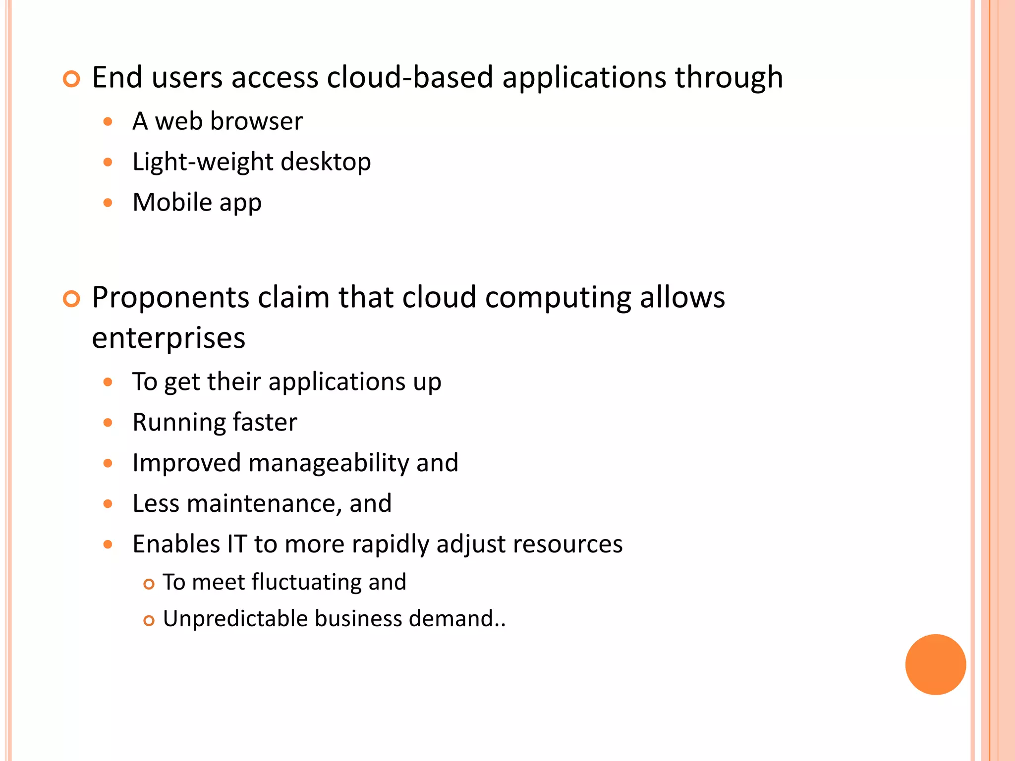    End users access cloud-based applications through
       A web browser
       Light-weight desktop
       Mobile app


   Proponents claim that cloud computing allows
    enterprises
       To get their applications up
       Running faster
       Improved manageability and
       Less maintenance, and
       Enables IT to more rapidly adjust resources
         To meet fluctuating and
         Unpredictable business demand..
 