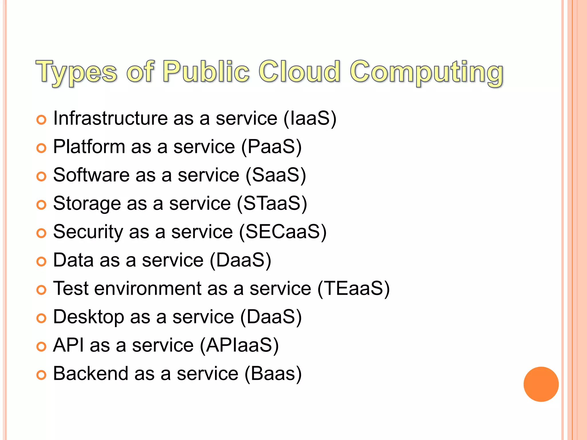  Infrastructure as a service (IaaS)
 Platform as a service (PaaS)

 Software as a service (SaaS)

 Storage as a service (STaaS)

 Security as a service (SECaaS)

 Data as a service (DaaS)

 Test environment as a service (TEaaS)

 Desktop as a service (DaaS)

 API as a service (APIaaS)

 Backend as a service (Baas)
 