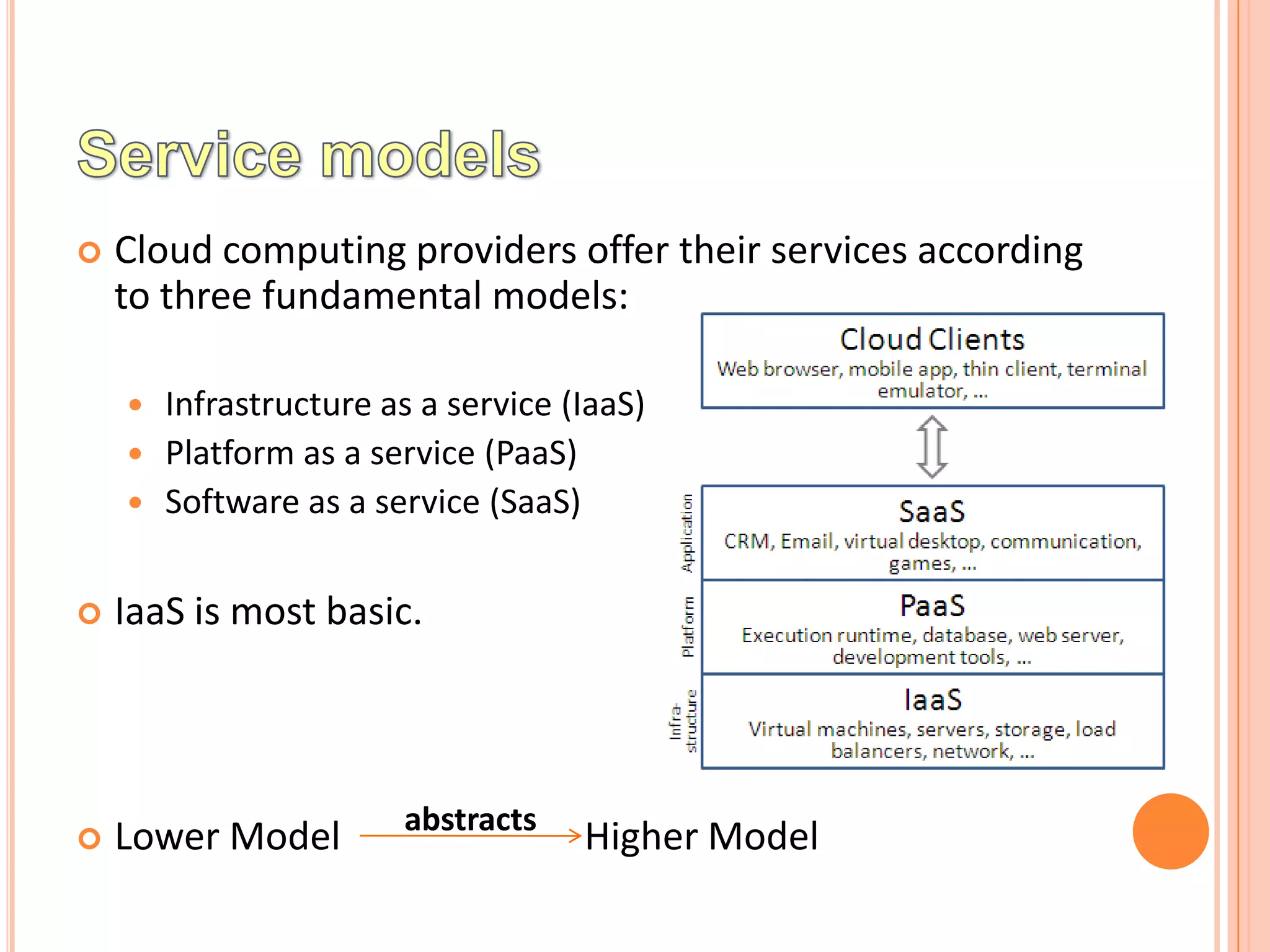    Cloud computing providers offer their services according
    to three fundamental models:

     Infrastructure as a service (IaaS)
     Platform as a service (PaaS)
     Software as a service (SaaS)


   IaaS is most basic.



                       abstracts
   Lower Model                    Higher Model
 
