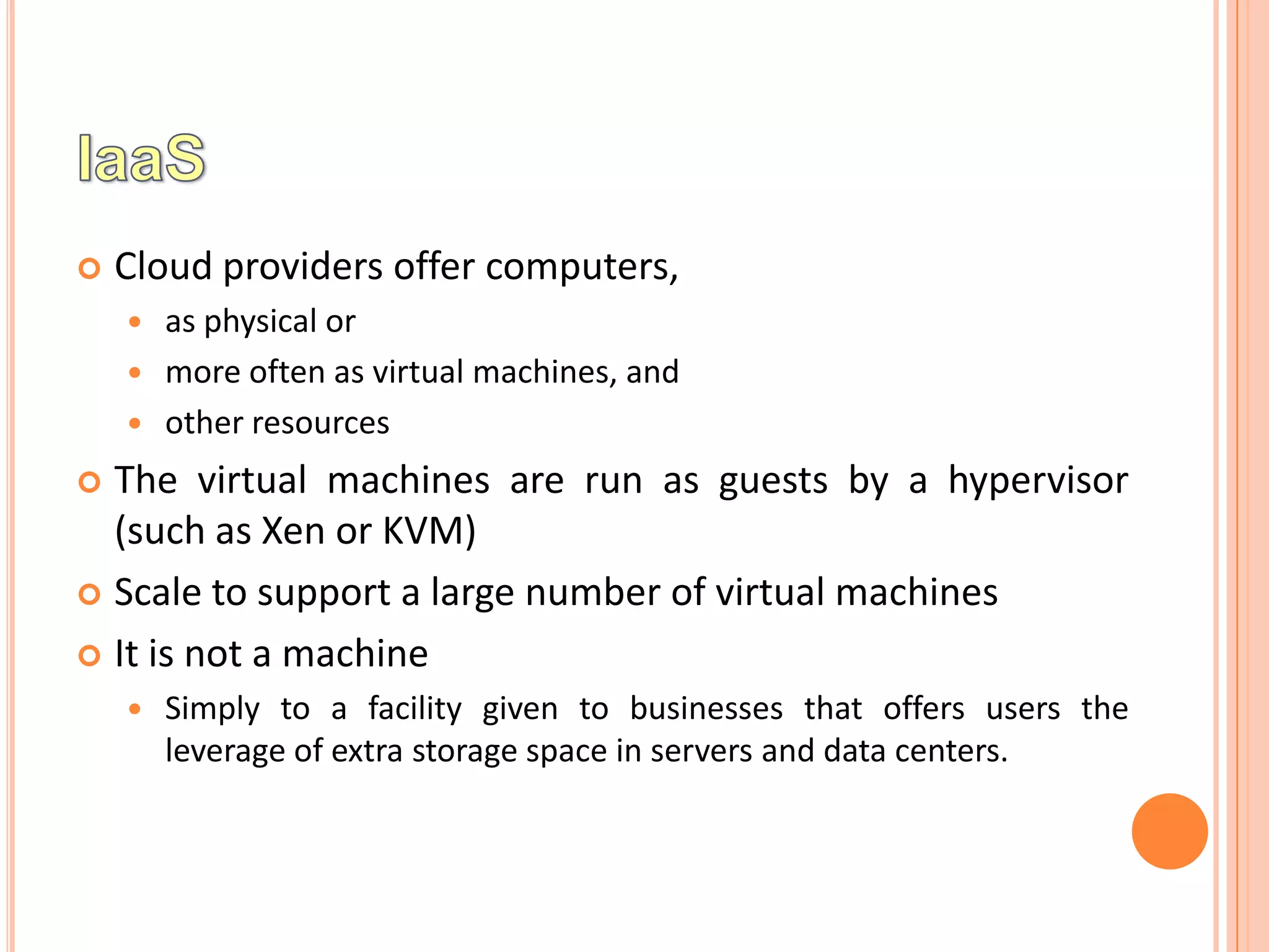    Cloud providers offer computers,
       as physical or
       more often as virtual machines, and
       other resources
 The virtual machines are run as guests by a hypervisor
  (such as Xen or KVM)
 Scale to support a large number of virtual machines

 It is not a machine
       Simply to a facility given to businesses that offers users the
        leverage of extra storage space in servers and data centers.
 
